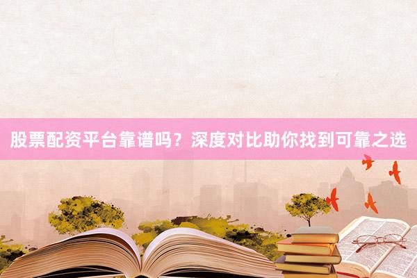 股票配资平台靠谱吗？深度对比助你找到可靠之选