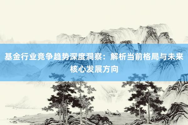 基金行业竞争趋势深度洞察:解析当前格局与未来核心发展方向