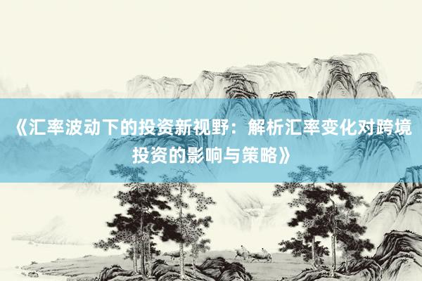 《汇率波动下的投资新视野:解析汇率变化对跨境投资的影响与策略》