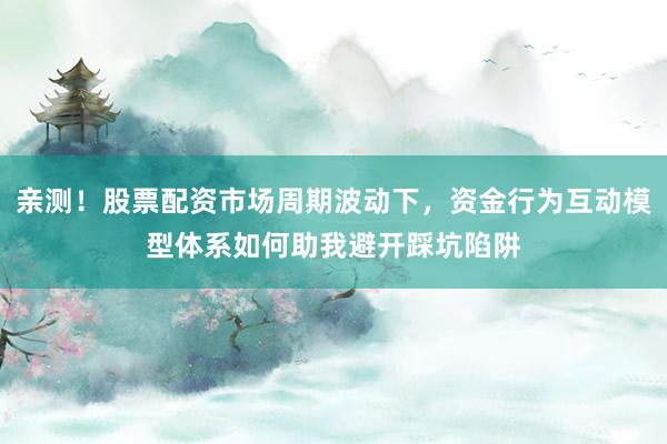 亲测！股票配资市场周期波动下，资金行为互动模型体系如何助我避开踩坑陷阱