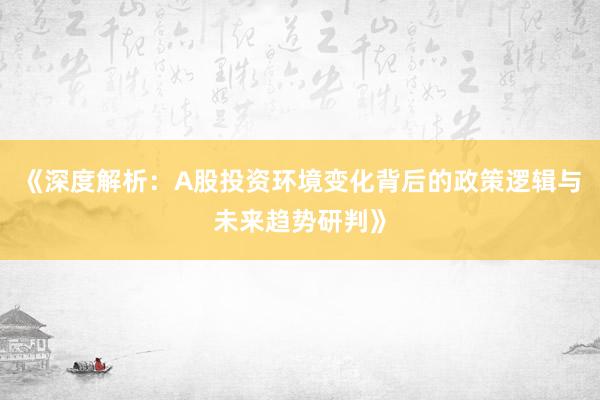 《深度解析：A股投资环境变化背后的政策逻辑与未来趋势研判》