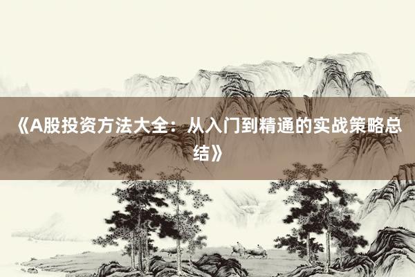 《A股投资方法大全：从入门到精通的实战策略总结》