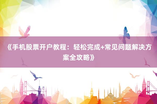 《手机股票开户教程：轻松完成+常见问题解决方案全攻略》