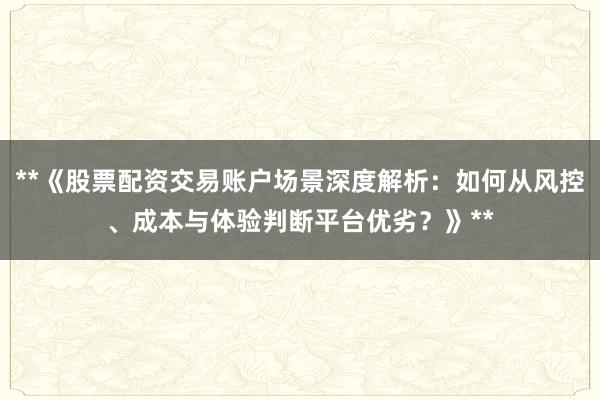 **《股票配资交易账户场景深度解析：如何从风控、成本与体验判断平台优劣？》**