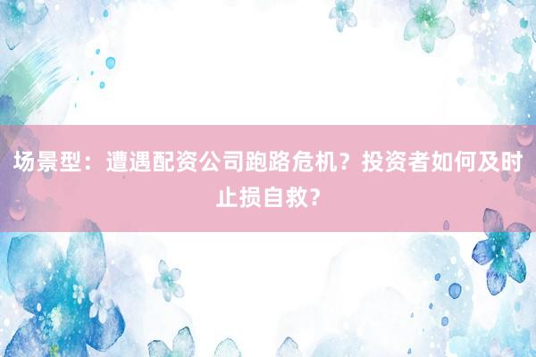 场景型：遭遇配资公司跑路危机？投资者如何及时止损自救？