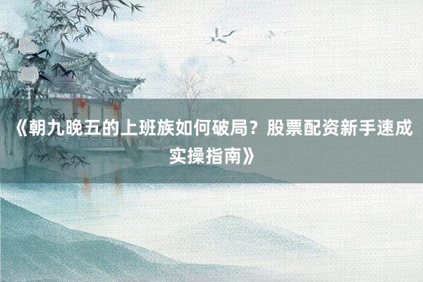 《朝九晚五的上班族如何破局？股票配资新手速成实操指南》