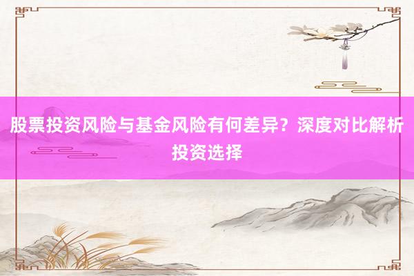 股票投资风险与基金风险有何差异？深度对比解析投资选择