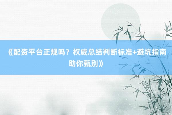 《配资平台正规吗？权威总结判断标准+避坑指南助你甄别》