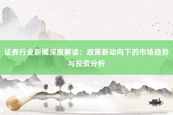 证券行业新闻深度解读：政策新动向下的市场趋势与投资分析