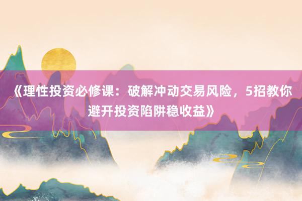 《理性投资必修课：破解冲动交易风险，5招教你避开投资陷阱稳收益》