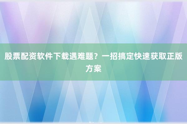 股票配资软件下载遇难题?一招搞定快速获取正版方案