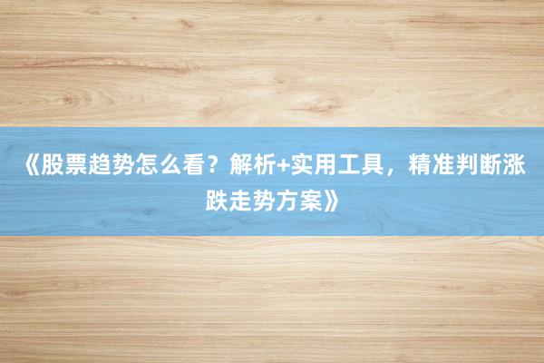 《股票趋势怎么看？解析+实用工具，精准判断涨跌走势方案》