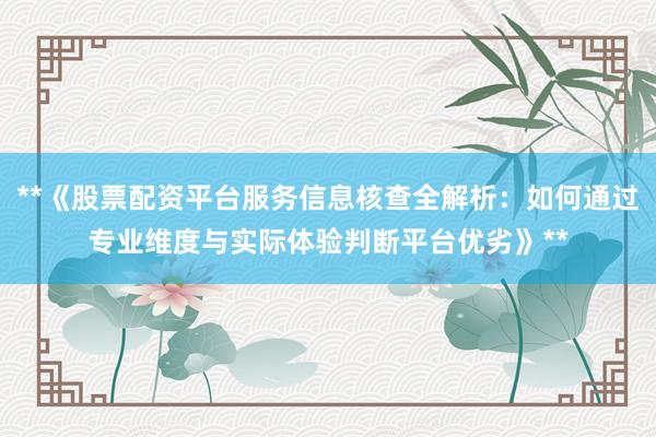 **《股票配资平台服务信息核查全解析：如何通过专业维度与实际体验判断平台优劣》**