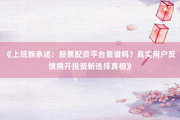 《上班族亲述：股票配资平台靠谱吗？真实用户反馈揭开投资新选择真相》