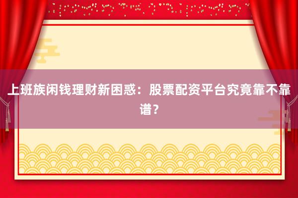 上班族闲钱理财新困惑：股票配资平台究竟靠不靠谱？