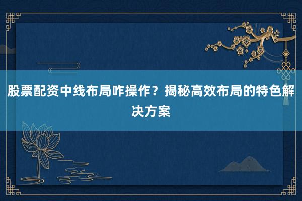 股票配资中线布局咋操作?揭秘高效布局的特色解决方案
