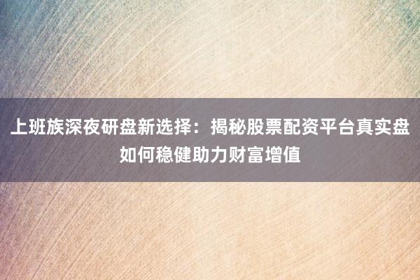 上班族深夜研盘新选择：揭秘股票配资平台真实盘如何稳健助力财富增值