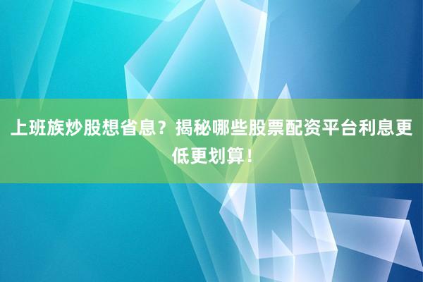 上班族炒股想省息？揭秘哪些股票配资平台利息更低更划算！