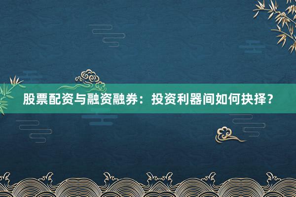 股票配资与融资融券：投资利器间如何抉择？