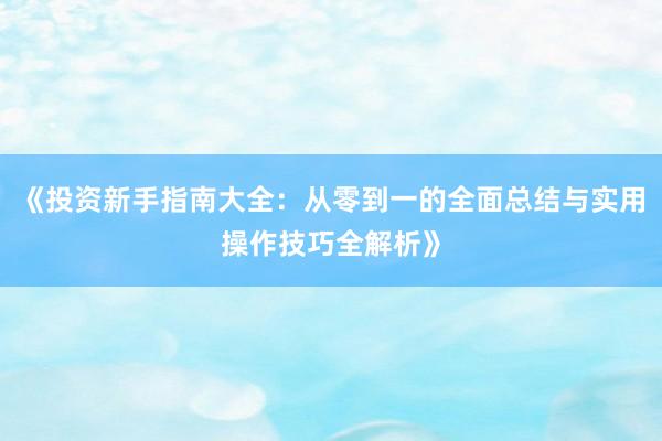 《投资新手指南大全：从零到一的全面总结与实用操作技巧全解析》