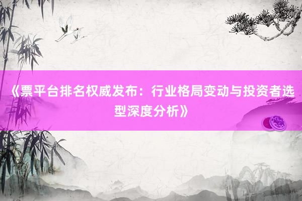 《票平台排名权威发布：行业格局变动与投资者选型深度分析》