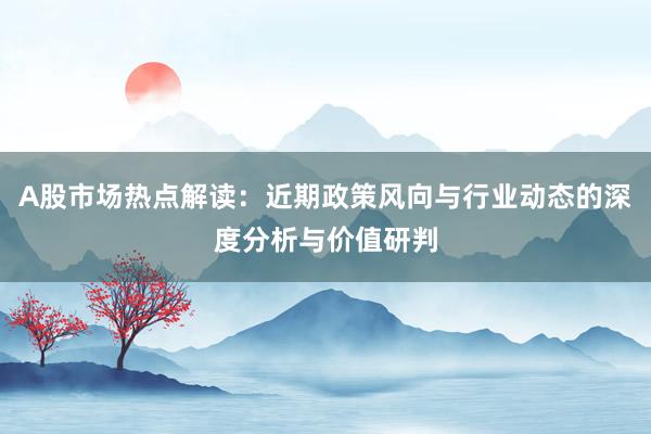 A股市场热点解读：近期政策风向与行业动态的深度分析与价值研判