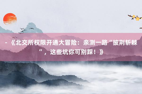 - 《北交所权限开通大冒险：亲测一路“披荆斩棘”，这些坑你可别踩！》