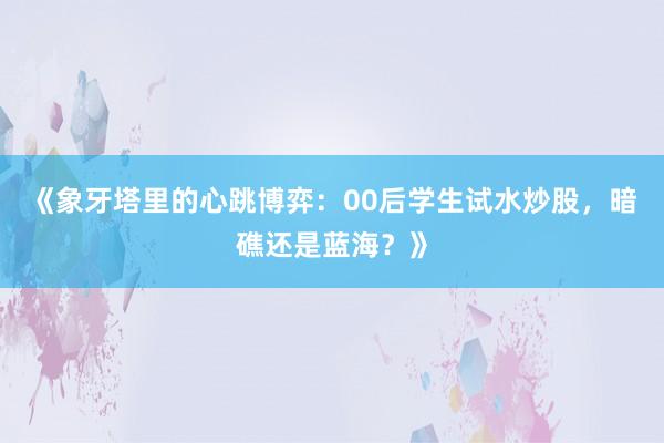《象牙塔里的心跳博弈：00后学生试水炒股，暗礁还是蓝海？》