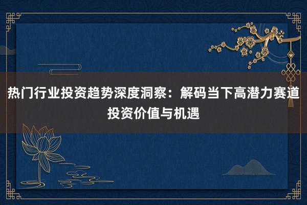 热门行业投资趋势深度洞察：解码当下高潜力赛道投资价值与机遇