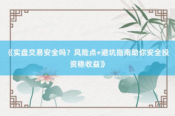 《实盘交易安全吗？风险点+避坑指南助你安全投资稳收益》