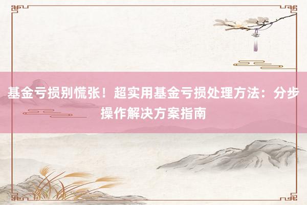基金亏损别慌张！超实用基金亏损处理方法：分步操作解决方案指南